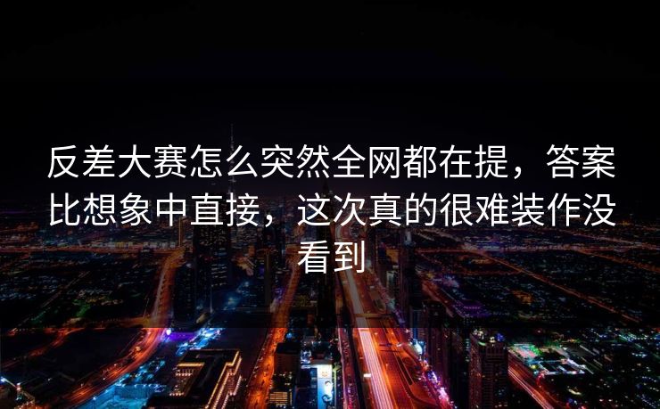 反差大赛怎么突然全网都在提，答案比想象中直接，这次真的很难装作没看到