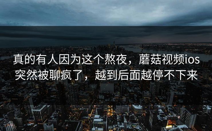 真的有人因为这个熬夜，蘑菇视频ios突然被聊疯了，越到后面越停不下来