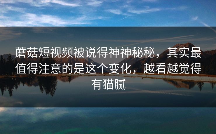 蘑菇短视频被说得神神秘秘，其实最值得注意的是这个变化，越看越觉得有猫腻
