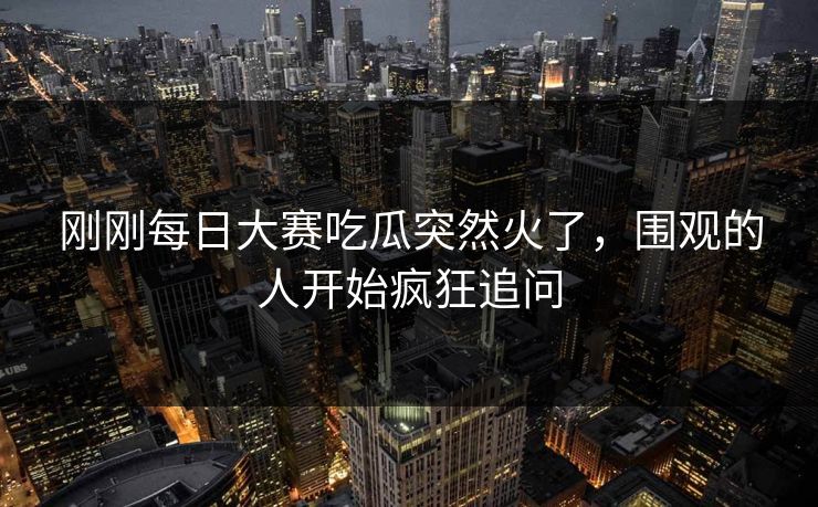 刚刚每日大赛吃瓜突然火了，围观的人开始疯狂追问