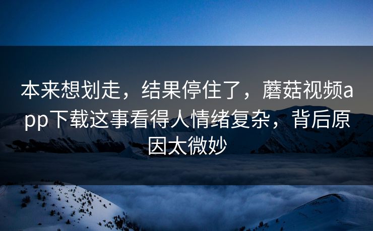 本来想划走，结果停住了，蘑菇视频app下载这事看得人情绪复杂，背后原因太微妙