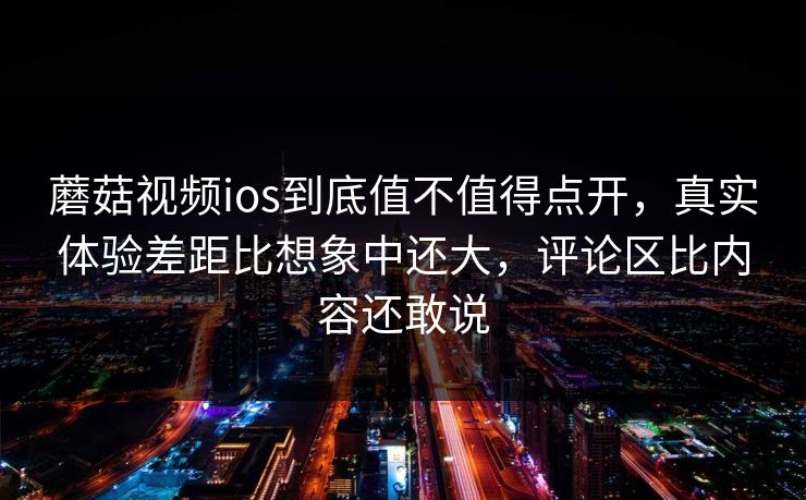 蘑菇视频ios到底值不值得点开，真实体验差距比想象中还大，评论区比内容还敢说