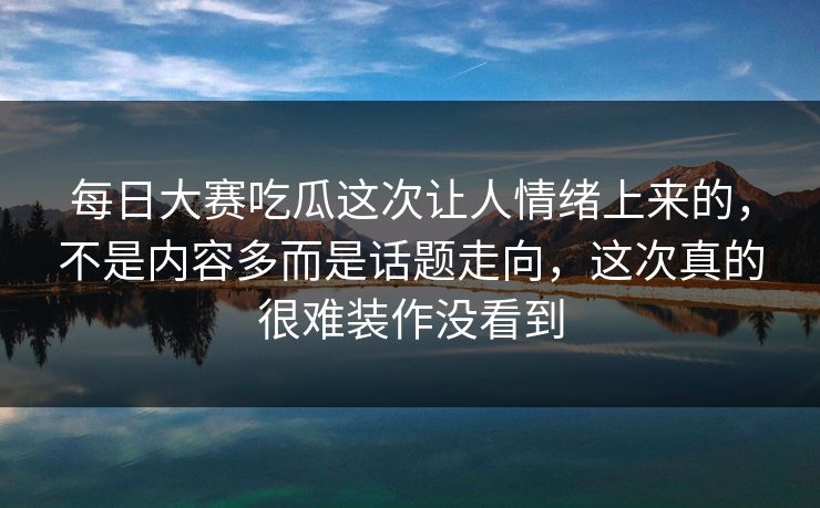 每日大赛吃瓜这次让人情绪上来的，不是内容多而是话题走向，这次真的很难装作没看到