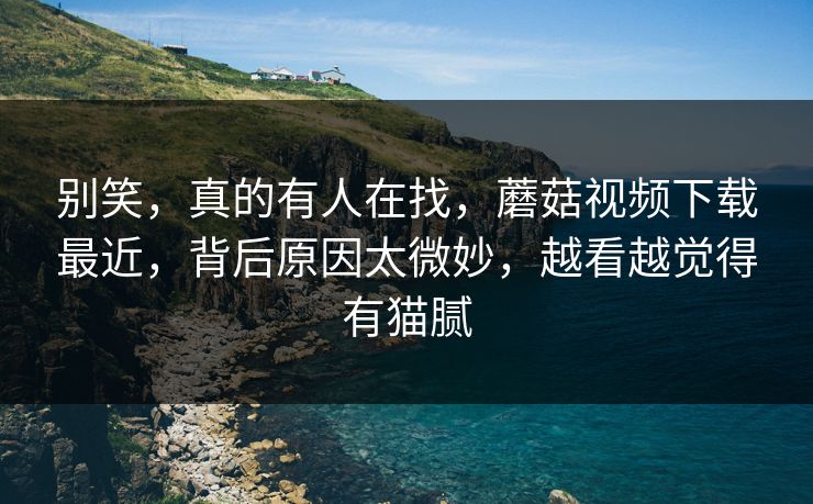 别笑，真的有人在找，蘑菇视频下载最近，背后原因太微妙，越看越觉得有猫腻