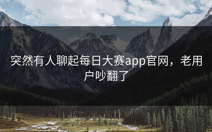 突然有人聊起每日大赛app官网，老用户吵翻了