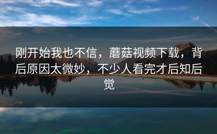 刚开始我也不信，蘑菇视频下载，背后原因太微妙，不少人看完才后知后觉