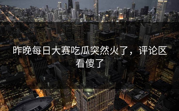 昨晚每日大赛吃瓜突然火了，评论区看傻了