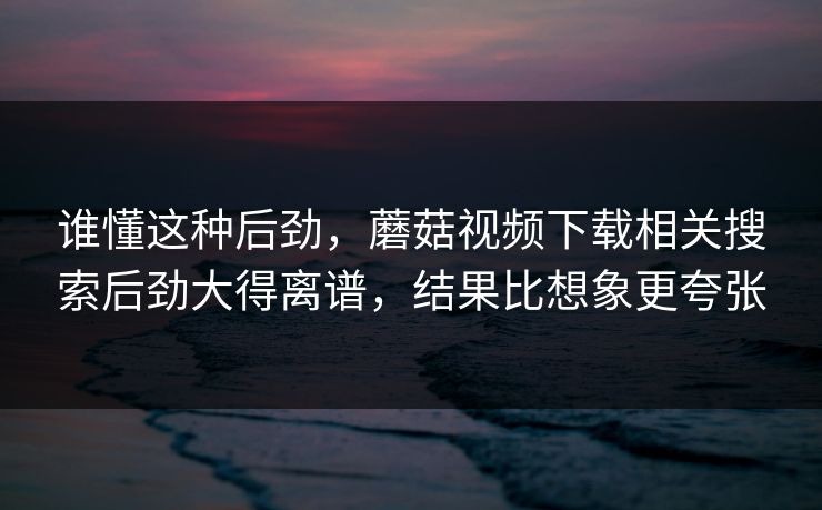 谁懂这种后劲，蘑菇视频下载相关搜索后劲大得离谱，结果比想象更夸张