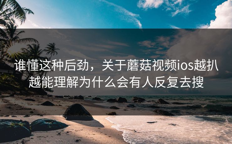 谁懂这种后劲，关于蘑菇视频ios越扒越能理解为什么会有人反复去搜