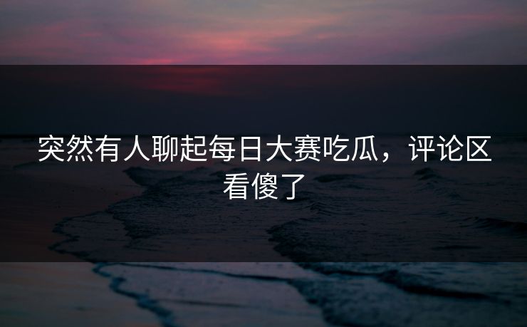 突然有人聊起每日大赛吃瓜，评论区看傻了