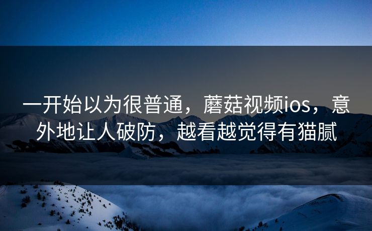 一开始以为很普通，蘑菇视频ios，意外地让人破防，越看越觉得有猫腻