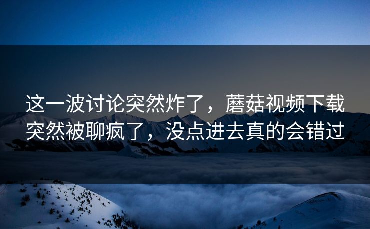 这一波讨论突然炸了，蘑菇视频下载突然被聊疯了，没点进去真的会错过