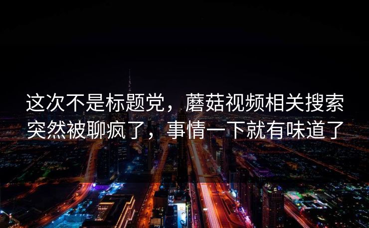 这次不是标题党，蘑菇视频相关搜索突然被聊疯了，事情一下就有味道了
