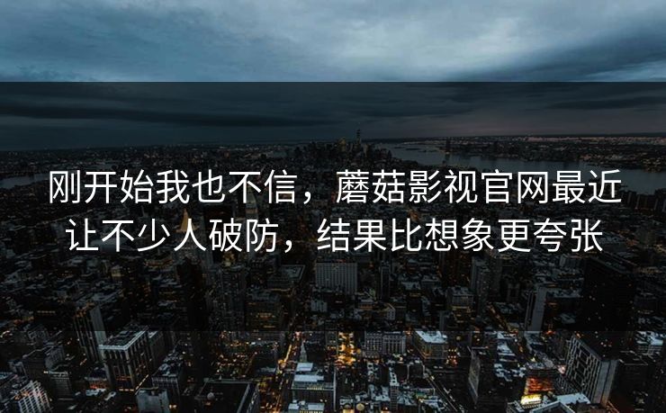 刚开始我也不信，蘑菇影视官网最近让不少人破防，结果比想象更夸张
