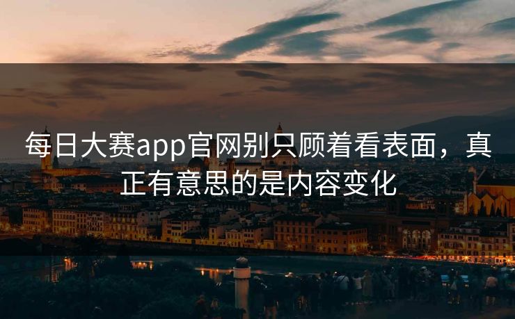 每日大赛app官网别只顾着看表面，真正有意思的是内容变化