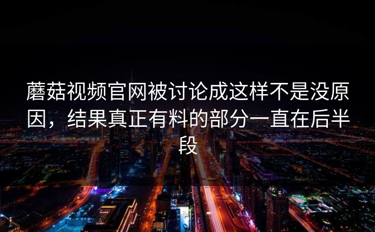 蘑菇视频官网被讨论成这样不是没原因，结果真正有料的部分一直在后半段