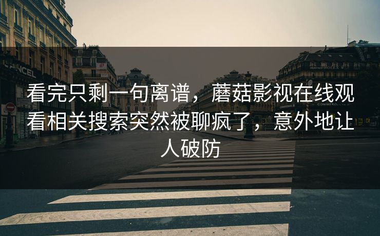 看完只剩一句离谱，蘑菇影视在线观看相关搜索突然被聊疯了，意外地让人破防