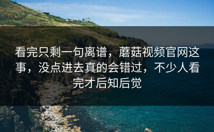 看完只剩一句离谱，蘑菇视频官网这事，没点进去真的会错过，不少人看完才后知后觉