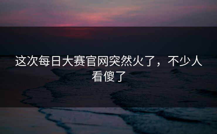 这次每日大赛官网突然火了，不少人看傻了