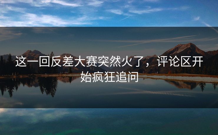 这一回反差大赛突然火了，评论区开始疯狂追问