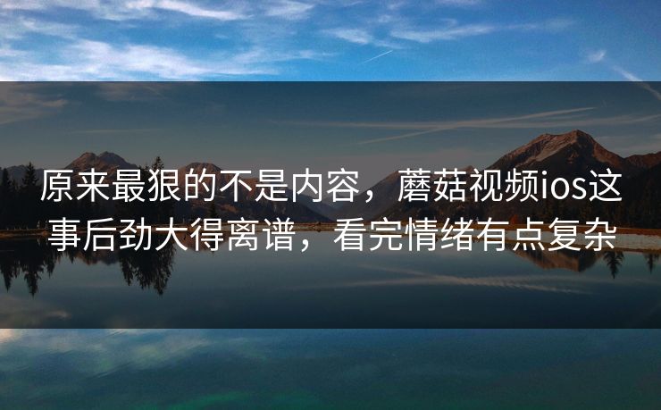原来最狠的不是内容，蘑菇视频ios这事后劲大得离谱，看完情绪有点复杂