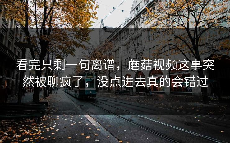 看完只剩一句离谱，蘑菇视频这事突然被聊疯了，没点进去真的会错过