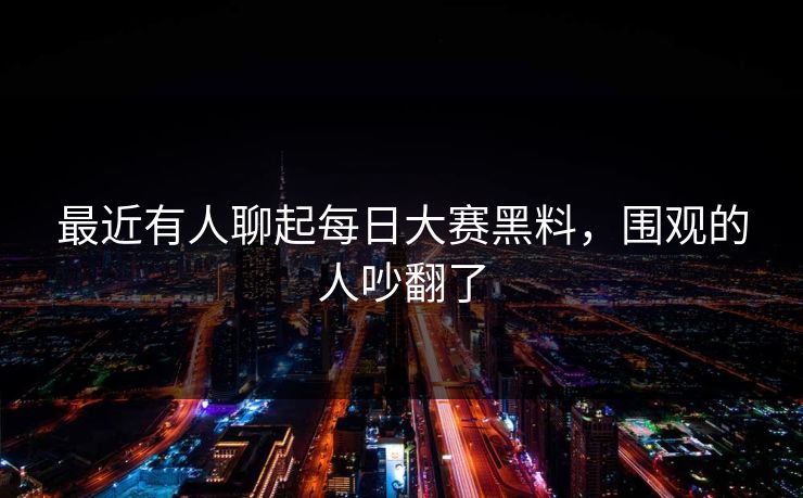 最近有人聊起每日大赛黑料，围观的人吵翻了