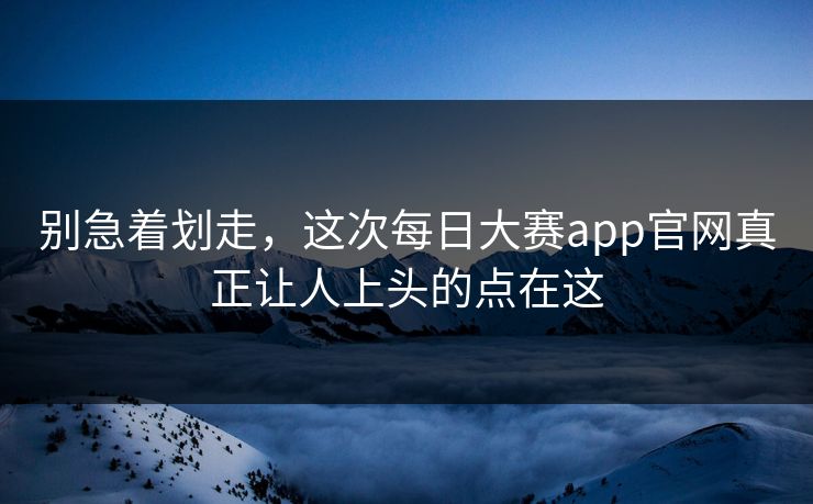 别急着划走，这次每日大赛app官网真正让人上头的点在这
