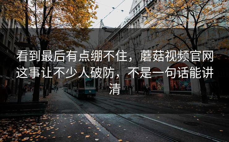 看到最后有点绷不住，蘑菇视频官网这事让不少人破防，不是一句话能讲清