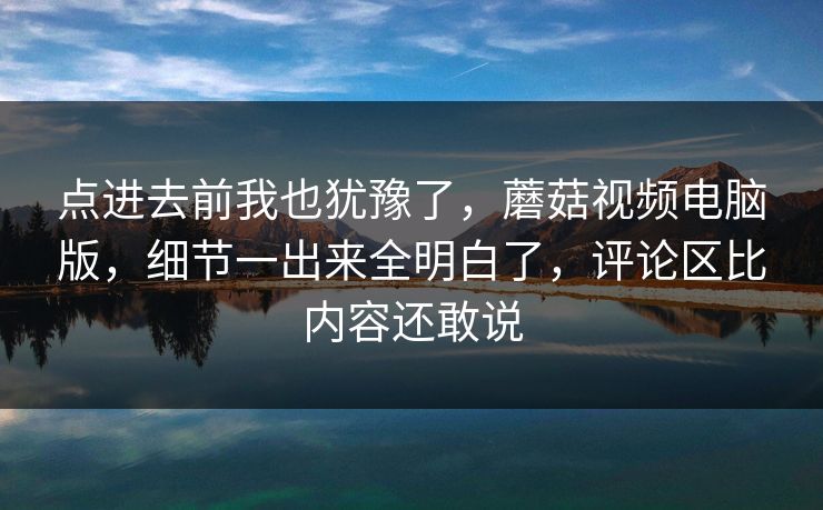 点进去前我也犹豫了，蘑菇视频电脑版，细节一出来全明白了，评论区比内容还敢说