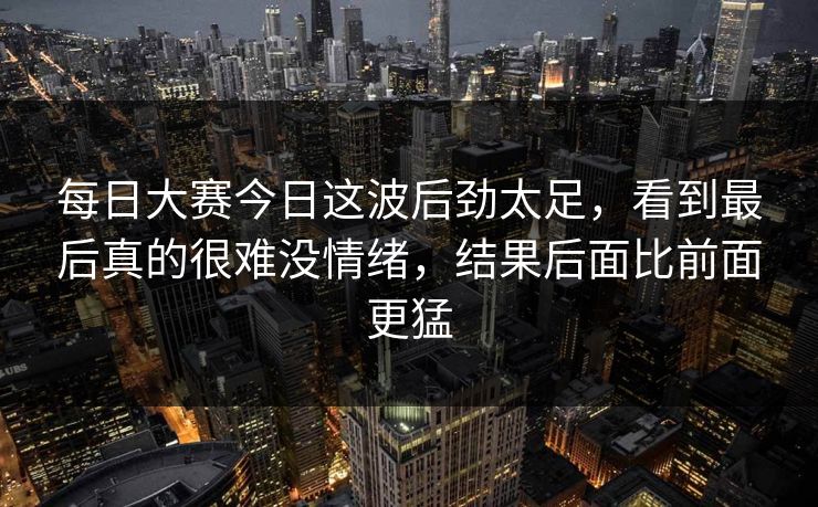 每日大赛今日这波后劲太足，看到最后真的很难没情绪，结果后面比前面更猛