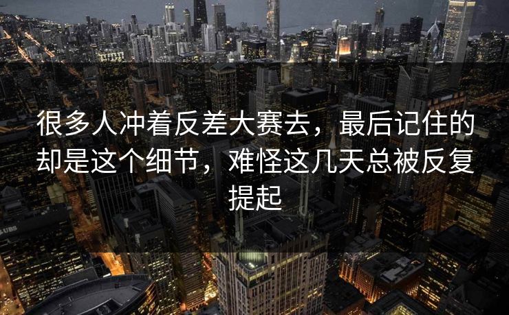 很多人冲着反差大赛去，最后记住的却是这个细节，难怪这几天总被反复提起