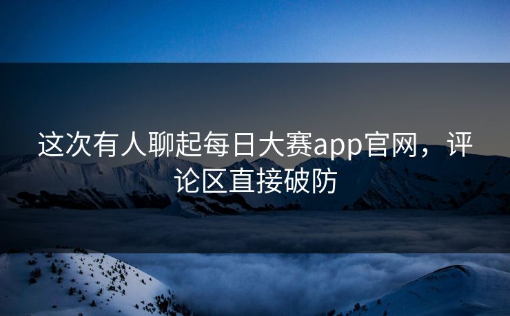 这次有人聊起每日大赛app官网，评论区直接破防