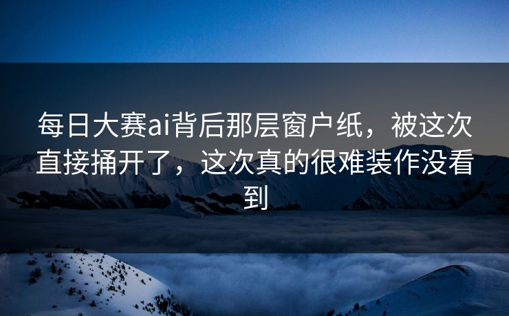 每日大赛ai背后那层窗户纸，被这次直接捅开了，这次真的很难装作没看到