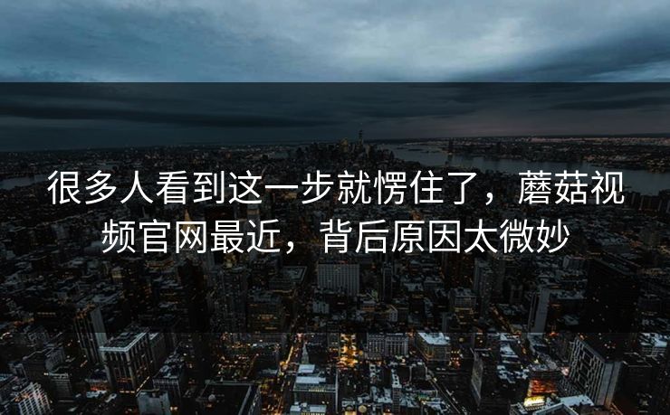 很多人看到这一步就愣住了，蘑菇视频官网最近，背后原因太微妙