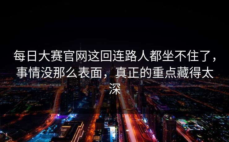 每日大赛官网这回连路人都坐不住了，事情没那么表面，真正的重点藏得太深