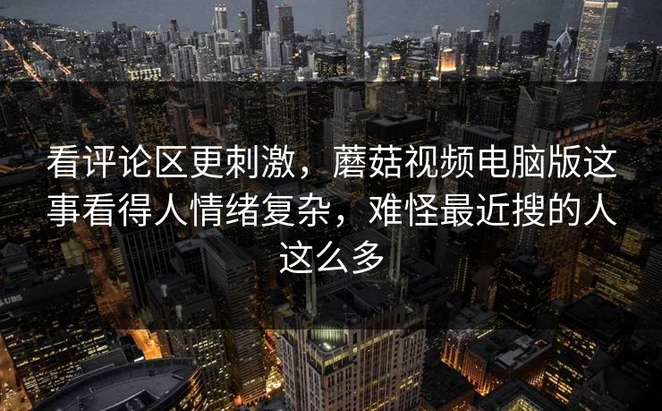 看评论区更刺激，蘑菇视频电脑版这事看得人情绪复杂，难怪最近搜的人这么多