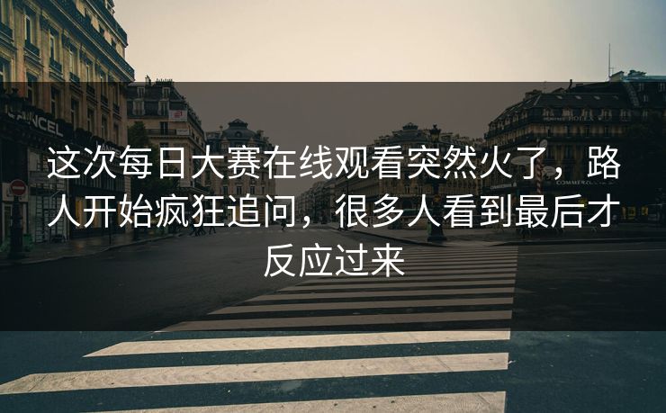 这次每日大赛在线观看突然火了，路人开始疯狂追问，很多人看到最后才反应过来