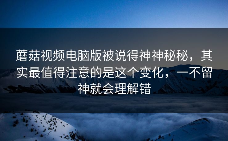 蘑菇视频电脑版被说得神神秘秘，其实最值得注意的是这个变化，一不留神就会理解错