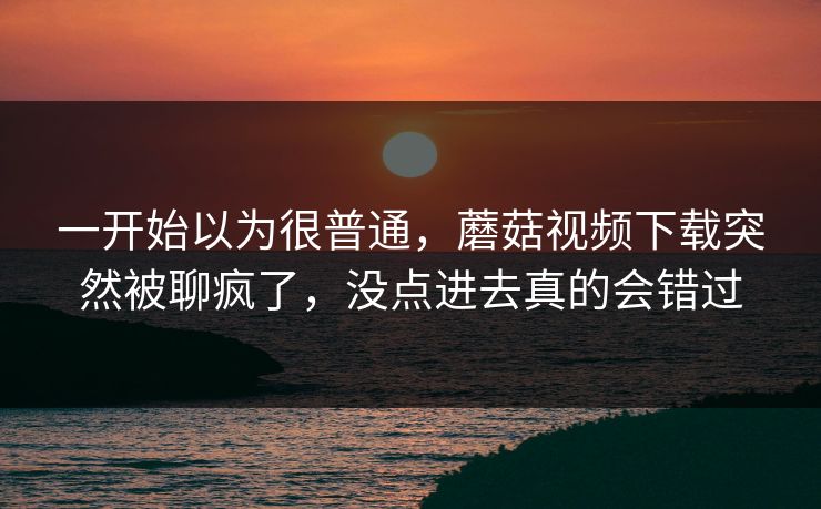 一开始以为很普通，蘑菇视频下载突然被聊疯了，没点进去真的会错过