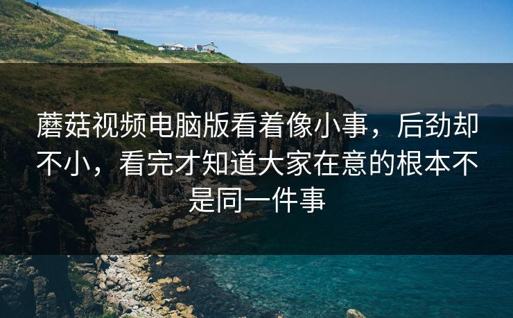 蘑菇视频电脑版看着像小事，后劲却不小，看完才知道大家在意的根本不是同一件事