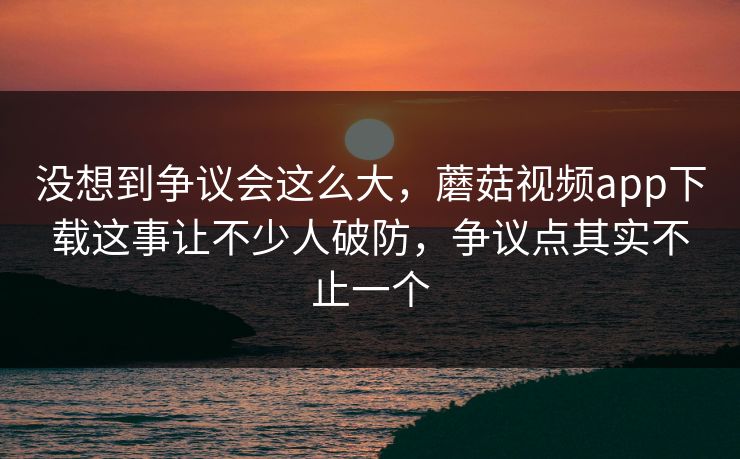 没想到争议会这么大，蘑菇视频app下载这事让不少人破防，争议点其实不止一个