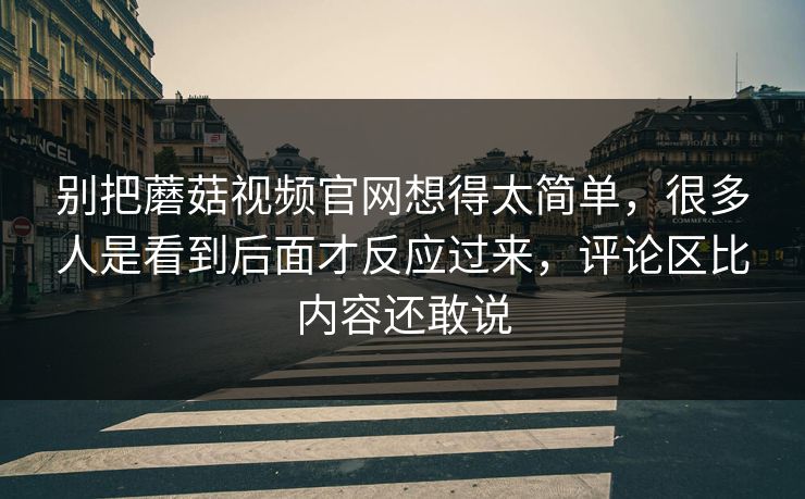 别把蘑菇视频官网想得太简单，很多人是看到后面才反应过来，评论区比内容还敢说