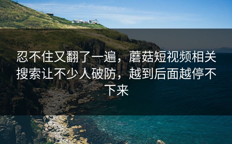 忍不住又翻了一遍，蘑菇短视频相关搜索让不少人破防，越到后面越停不下来