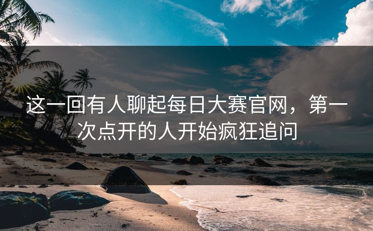 这一回有人聊起每日大赛官网，第一次点开的人开始疯狂追问