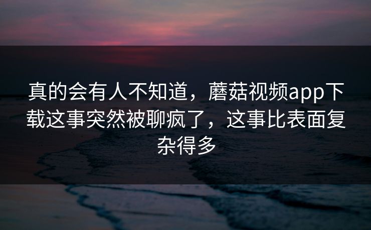 真的会有人不知道，蘑菇视频app下载这事突然被聊疯了，这事比表面复杂得多