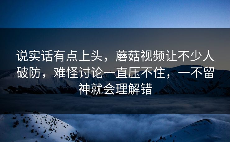 说实话有点上头，蘑菇视频让不少人破防，难怪讨论一直压不住，一不留神就会理解错