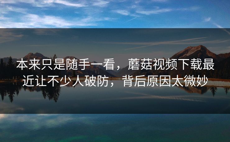 本来只是随手一看，蘑菇视频下载最近让不少人破防，背后原因太微妙
