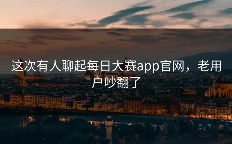 这次有人聊起每日大赛app官网，老用户吵翻了