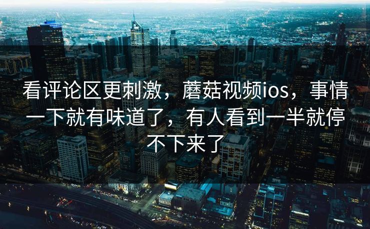 看评论区更刺激，蘑菇视频ios，事情一下就有味道了，有人看到一半就停不下来了